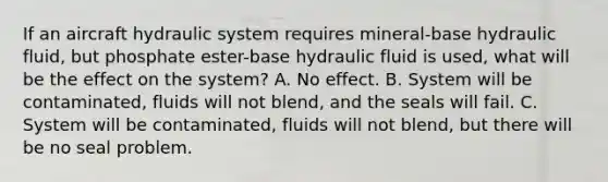 If an aircraft hydraulic system requires mineral-base hydraulic fluid, but phosphate ester-base hydraulic fluid is used, what will be the effect on the system? A. No effect. B. System will be contaminated, fluids will not blend, and the seals will fail. C. System will be contaminated, fluids will not blend, but there will be no seal problem.