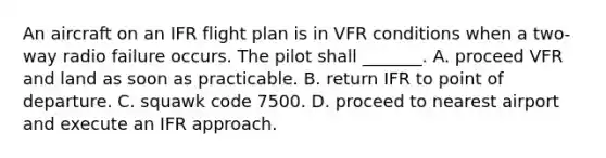 An aircraft on an IFR flight plan is in VFR conditions when a two-way radio failure occurs. The pilot shall _______. A. proceed VFR and land as soon as practicable. B. return IFR to point of departure. C. squawk code 7500. D. proceed to nearest airport and execute an IFR approach.