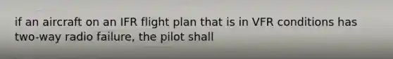 if an aircraft on an IFR flight plan that is in VFR conditions has two-way radio failure, the pilot shall