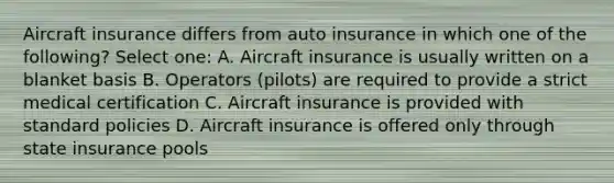 Aircraft insurance differs from auto insurance in which one of the following? Select one: A. Aircraft insurance is usually written on a blanket basis B. Operators (pilots) are required to provide a strict medical certification C. Aircraft insurance is provided with standard policies D. Aircraft insurance is offered only through state insurance pools