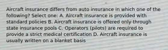 Aircraft insurance differs from auto insurance in which one of the following? Select one: A. Aircraft insurance is provided with standard policies B. Aircraft insurance is offered only through state insurance pools C. Operators (pilots) are required to provide a strict medical certification D. Aircraft insurance is usually written on a blanket basis