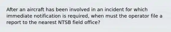 After an aircraft has been involved in an incident for which immediate notification is required, when must the operator file a report to the nearest NTSB field office?