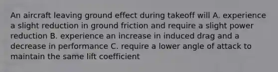 An aircraft leaving ground effect during takeoff will A. experience a slight reduction in ground friction and require a slight power reduction B. experience an increase in induced drag and a decrease in performance C. require a lower angle of attack to maintain the same lift coefficient