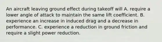 An aircraft leaving ground effect during takeoff will A. require a lower angle of attack to maintain the same lift coefficient. B. experience an increase in induced drag and a decrease in performance. C. experience a reduction in ground friction and require a slight power reduction.