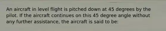 An aircraft in level flight is pitched down at 45 degrees by the pilot. If the aircraft continues on this 45 degree angle without any further assistance, the aircraft is said to be: