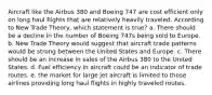 Aircraft like the Airbus 380 and Boeing 747 are cost efficient only on long haul flights that are relatively heavily traveled. According to New Trade Theory, which statement is true? a. There should be a decline in the number of Boeing 747s being sold to Europe. b. New Trade Theory would suggest that aircraft trade patterns would be strong between the United States and Europe. c. There should be an increase in sales of the Airbus 380 to the United States. d. Fuel efficiency in aircraft could be an indicator of trade routes. e. the market for large jet aircraft is limited to those airlines providing long haul flights in highly traveled routes.