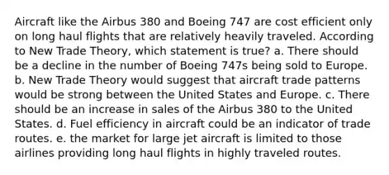 Aircraft like the Airbus 380 and Boeing 747 are cost efficient only on long haul flights that are relatively heavily traveled. According to New Trade Theory, which statement is true? a. There should be a decline in the number of Boeing 747s being sold to Europe. b. New Trade Theory would suggest that aircraft trade patterns would be strong between the United States and Europe. c. There should be an increase in sales of the Airbus 380 to the United States. d. Fuel efficiency in aircraft could be an indicator of trade routes. e. the market for large jet aircraft is limited to those airlines providing long haul flights in highly traveled routes.