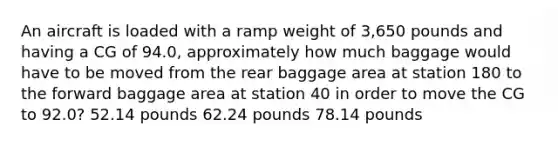 An aircraft is loaded with a ramp weight of 3,650 pounds and having a CG of 94.0, approximately how much baggage would have to be moved from the rear baggage area at station 180 to the forward baggage area at station 40 in order to move the CG to 92.0? 52.14 pounds 62.24 pounds 78.14 pounds