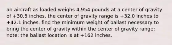 an aircraft as loaded weighs 4,954 pounds at a center of gravity of +30.5 inches. the center of gravity range is +32.0 inches to +42.1 inches. find the minimum weight of ballast necessary to bring the center of gravity within the center of gravity range: note: the ballast location is at +162 inches.