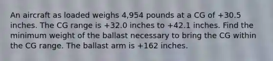 An aircraft as loaded weighs 4,954 pounds at a CG of +30.5 inches. The CG range is +32.0 inches to +42.1 inches. Find the minimum weight of the ballast necessary to bring the CG within the CG range. The ballast arm is +162 inches.