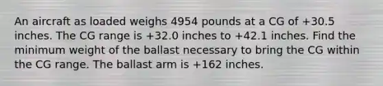 An aircraft as loaded weighs 4954 pounds at a CG of +30.5 inches. The CG range is +32.0 inches to +42.1 inches. Find the minimum weight of the ballast necessary to bring the CG within the CG range. The ballast arm is +162 inches.