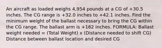 An aircraft as loaded weighs 4,954 pounds at a CG of +30.5 inches. The CG range is +32.0 inches to +42.1 inches. Find the minimum weight of the ballast necessary to bring the CG within the CG range. The ballast arm is +162 inches. FORMULA: Ballast weight needed = (Total Weight) x (Distance needed to shift CG) Distance between ballast location and desired CG