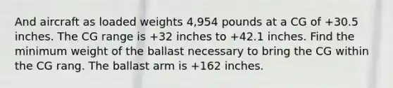 And aircraft as loaded weights 4,954 pounds at a CG of +30.5 inches. The CG range is +32 inches to +42.1 inches. Find the minimum weight of the ballast necessary to bring the CG within the CG rang. The ballast arm is +162 inches.