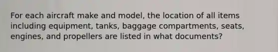 For each aircraft make and model, the location of all items including equipment, tanks, baggage compartments, seats, engines, and propellers are listed in what documents?