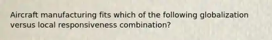 Aircraft manufacturing fits which of the following globalization versus local responsiveness combination?