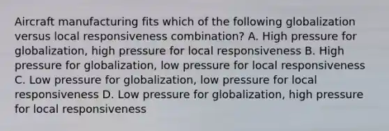 Aircraft manufacturing fits which of the following globalization versus local responsiveness combination? A. High pressure for globalization, high pressure for local responsiveness B. High pressure for globalization, low pressure for local responsiveness C. Low pressure for globalization, low pressure for local responsiveness D. Low pressure for globalization, high pressure for local responsiveness