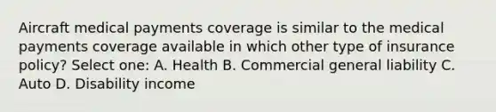 Aircraft medical payments coverage is similar to the medical payments coverage available in which other type of insurance policy? Select one: A. Health B. Commercial general liability C. Auto D. Disability income