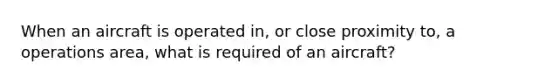 When an aircraft is operated in, or close proximity to, a operations area, what is required of an aircraft?