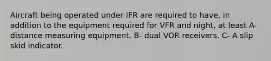 Aircraft being operated under IFR are required to have, in addition to the equipment required for VFR and night, at least A- distance measuring equipment. B- dual VOR receivers. C- A slip skid indicator.