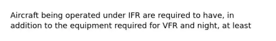 Aircraft being operated under IFR are required to have, in addition to the equipment required for VFR and night, at least