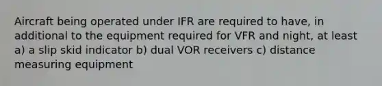 Aircraft being operated under IFR are required to have, in additional to the equipment required for VFR and night, at least a) a slip skid indicator b) dual VOR receivers c) distance measuring equipment