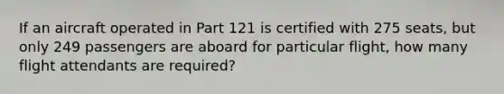 If an aircraft operated in Part 121 is certified with 275 seats, but only 249 passengers are aboard for particular flight, how many flight attendants are required?