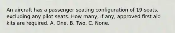 An aircraft has a passenger seating configuration of 19 seats, excluding any pilot seats. How many, if any, approved first aid kits are required. A. One. B. Two. C. None.