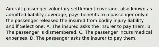 Aircraft passenger voluntary settlement coverage, also known as admitted liability coverage, pays benefits to a passenger only if the passenger released the insured from bodily injury liability and if Select one: A. The insured asks the insurer to pay them. B. The passenger is dismembered. C. The passenger incurs medical expenses. D. The passenger asks the insurer to pay them.