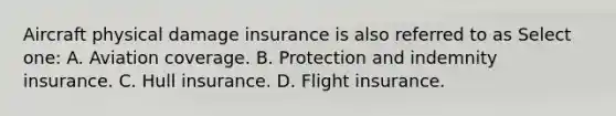 Aircraft physical damage insurance is also referred to as Select one: A. Aviation coverage. B. Protection and indemnity insurance. C. Hull insurance. D. Flight insurance.