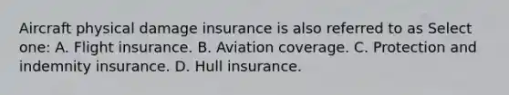 Aircraft physical damage insurance is also referred to as Select one: A. Flight insurance. B. Aviation coverage. C. Protection and indemnity insurance. D. Hull insurance.