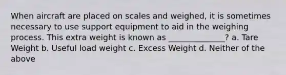 When aircraft are placed on scales and weighed, it is sometimes necessary to use support equipment to aid in the weighing process. This extra weight is known as ______________? a. Tare Weight b. Useful load weight c. Excess Weight d. Neither of the above