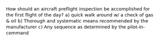 How should an aircraft preflight inspection be accomplished for the first flight of the day? a) quick walk around w/ a check of gas & oil b) Thorough and systematic means recommended by the manufacturer c) Any sequence as determined by the pilot-in-command