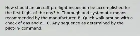 How should an aircraft preflight inspection be accomplished for the first flight of the day? A. Thorough and systematic means recommended by the manufacturer. B. Quick walk around with a check of gas and oil. C. Any sequence as determined by the pilot-in- command.