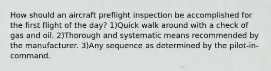 How should an aircraft preflight inspection be accomplished for the first flight of the day? 1)Quick walk around with a check of gas and oil. 2)Thorough and systematic means recommended by the manufacturer. 3)Any sequence as determined by the pilot-in-command.