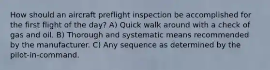 How should an aircraft preflight inspection be accomplished for the first flight of the day? A) Quick walk around with a check of gas and oil. B) Thorough and systematic means recommended by the manufacturer. C) Any sequence as determined by the pilot-in-command.