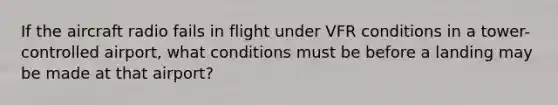 If the aircraft radio fails in flight under VFR conditions in a tower-controlled airport, what conditions must be before a landing may be made at that airport?