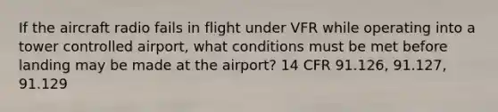 If the aircraft radio fails in flight under VFR while operating into a tower controlled airport, what conditions must be met before landing may be made at the airport? 14 CFR 91.126, 91.127, 91.129