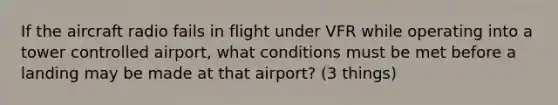 If the aircraft radio fails in flight under VFR while operating into a tower controlled airport, what conditions must be met before a landing may be made at that airport? (3 things)