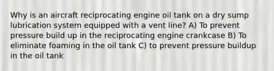 Why is an aircraft reciprocating engine oil tank on a dry sump lubrication system equipped with a vent line? A) To prevent pressure build up in the reciprocating engine crankcase B) To eliminate foaming in the oil tank C) to prevent pressure buildup in the oil tank