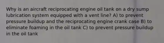 Why is an aircraft reciprocating engine oil tank on a dry sump lubrication system equipped with a vent line? A) to prevent pressure buildup and the reciprocating engine crank case B) to eliminate foaming in the oil tank C) to prevent pressure buildup in the oil tank