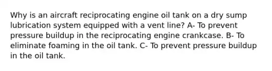 Why is an aircraft reciprocating engine oil tank on a dry sump lubrication system equipped with a vent line? A- To prevent pressure buildup in the reciprocating engine crankcase. B- To eliminate foaming in the oil tank. C- To prevent pressure buildup in the oil tank.