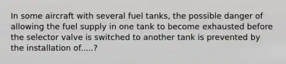 In some aircraft with several fuel tanks, the possible danger of allowing the fuel supply in one tank to become exhausted before the selector valve is switched to another tank is prevented by the installation of.....?