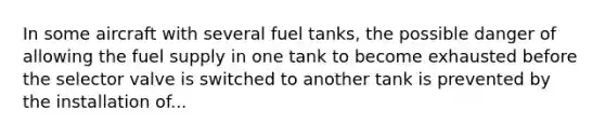 In some aircraft with several fuel tanks, the possible danger of allowing the fuel supply in one tank to become exhausted before the selector valve is switched to another tank is prevented by the installation of...