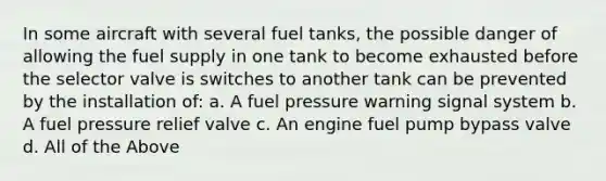 In some aircraft with several fuel tanks, the possible danger of allowing the fuel supply in one tank to become exhausted before the selector valve is switches to another tank can be prevented by the installation of: a. A fuel pressure warning signal system b. A fuel pressure relief valve c. An engine fuel pump bypass valve d. All of the Above