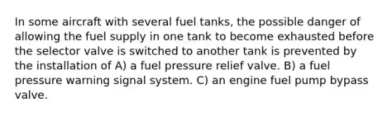 In some aircraft with several fuel tanks, the possible danger of allowing the fuel supply in one tank to become exhausted before the selector valve is switched to another tank is prevented by the installation of A) a fuel pressure relief valve. B) a fuel pressure warning signal system. C) an engine fuel pump bypass valve.