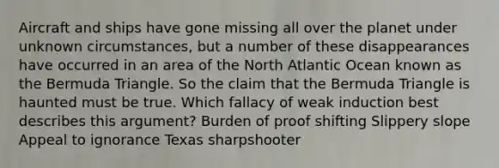 Aircraft and ships have gone missing all over the planet under unknown circumstances, but a number of these disappearances have occurred in an area of the North Atlantic Ocean known as the Bermuda Triangle. So the claim that the Bermuda Triangle is haunted must be true. Which fallacy of weak induction best describes this argument? Burden of proof shifting Slippery slope Appeal to ignorance Texas sharpshooter