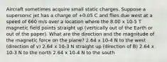 Aircraft sometimes acquire small static charges. Suppose a supersonic jet has a charge of +0.05 C and flies due west at a speed of 660 m/s over a location where the 8.00 x 10-5 T magnetic field points straight up (vertically out of the Earth or out of the paper). What are the direction and the magnitude of the magnetic force on the plane? 2.64 x 10-4 N to the west (direction of v) 2.64 x 10-3 N straight up (direction of B) 2.64 x 10-3 N to the north 2.64 x 10-4 N to the south