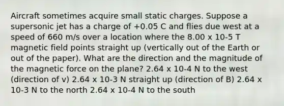 Aircraft sometimes acquire small static charges. Suppose a supersonic jet has a charge of +0.05 C and flies due west at a speed of 660 m/s over a location where the 8.00 x 10-5 T magnetic field points straight up (vertically out of the Earth or out of the paper). What are the direction and the magnitude of the magnetic force on the plane? 2.64 x 10-4 N to the west (direction of v) 2.64 x 10-3 N straight up (direction of B) 2.64 x 10-3 N to the north 2.64 x 10-4 N to the south