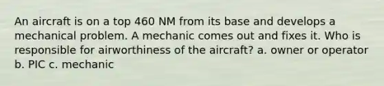 An aircraft is on a top 460 NM from its base and develops a mechanical problem. A mechanic comes out and fixes it. Who is responsible for airworthiness of the aircraft? a. owner or operator b. PIC c. mechanic