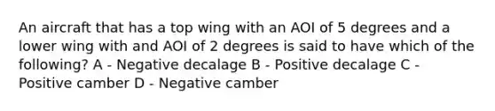 An aircraft that has a top wing with an AOI of 5 degrees and a lower wing with and AOI of 2 degrees is said to have which of the following? A - Negative decalage B - Positive decalage C - Positive camber D - Negative camber